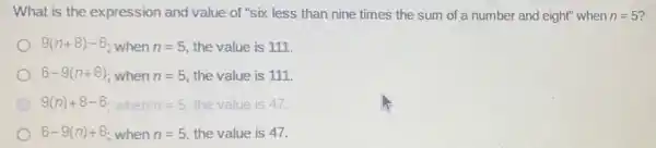 What is the expression and value of "six less than nine times the sum of a number and eight" when n=5
9(n+8)-6 when n=5 the value is 111.
6-9(n+8) when n=5 the value is 111.
9(n)+8-6 when n=5 the value is 47.
6-9(n)+8 when n=5 the value is 47.