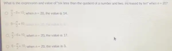 What is the expression and value of "six less than the quotient of a number and two, increased by ten"when n=20 7
(n)/(2)-6+10 when n=20 the value is 14.
6-(n)/(2)+10 n=20 the value is 6.
(n)/(2)-6+10 when n=20 the value is 17.
6-(n)/(2)+10 when n=20 the value is 3.