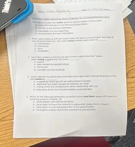 Their Eyes Were Watching God Chopters
10-13 Comprehension Quiz
1. What does the pear tree mainly signity for Janie in relation to Tea Cake?
a. a dreadiul reminder of Joe Starks and Logon Klicks
b. a threat to her newfound liberation
C. a possbily of a new beginning
d. an excitement she hasn't felt before
2. When Janie wokes up with her money stolen she proys to God hoping "Tea Cake [6
noll off somewhere hurt." Her oction molnly reveals Jonie s sense of
__
a. Composion
b.Innocence
C. Love
d. Materiolism
3. Teo Coke's insistence that he has soon women walk further than "sobon
miles" mainly suggests that Too Coke __
a. ispoor
b. sees women os capable beings
C. has no cor
d. considers women as equals
4. Janie's decision to sel the store and morry Tea Cake odds to the development of the
plot malnly by __
a. suggesting Janio' growth as a self confident woman
b. depicting Teo Coke's reciprocol affection for Jonio
C. wiping away any semblance of Janie's relationship with Joe
d. Indicating Janie's furn toward ambition and capitalism
5. Which of the folowing statements would the author most likely ogree with based on
what Iranspied in Chopler 123
a. Janie deeply misunderstand Nanny.
b. Janle does not have the maturity to adequalely assess Nanny's legacy.
C. Janle gains o nuanced perspective of her grandmo ther.
d. Janle gans o deep resentment fowards her grandmother.