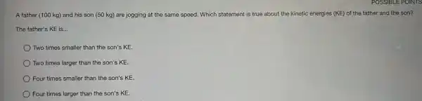 A father (100 kg)and his son (50 kg) are jogging at the same speed. Which statement is true about the kinetic energies (KE)of the father and the son?
The father's KE is __
Two times smaller than the son's KE.
Two times larger than the son's KE.
Four times smaller than the son's KE.
Four times larger than the son's KE.