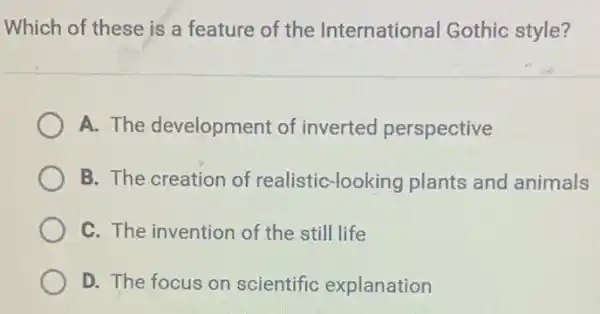 Which of these is a feature of the International Gothic style?
A. The development of inverted perspective
B. The creation of realistic-looking plants and animals
C. The invention of the still life
D. The focus on scientific explanation