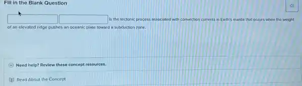 Fill in the Blank Question
(1)
square  square  is the tectonic process associated with convection currents in Earth's mantle that occurs when the weight
of an elevated ridge pushes an oceanic plate toward a subduction zone.
C Need help? Review these concept resources.
Read About the Concept