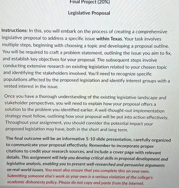 Final Project (20% )
Legislative Proposal
Instructions: In this, you will embark on the process of creating a comprehensive
legislative proposal to address a specific issue within Texas. Your task involves
multiple steps, beginning with choosing a topic and developing a proposal outline.
You will be required to craft a problem statement, outlining the issue you aim to fix,
and establish key objectives for your proposal. The subsequent steps involve
conducting extensive research on existing legislation related to your chosen topic
and identifying the stakeholders involved You'll need to recognize specific
populations affected by the proposed legislation and identify interest groups with a
vested interest in the issue.
Once you have a thorough understanding of the existing legislative landscape and
stakeholder perspectives , you will need to explain how your proposal offers a
solution to the problem you identified earlier. A well-thought-out implementation
strategy must follow outlining how your proposal will be put into action effectively.
Throughout your assignment, you should consider the potential impact your
proposed legislation may have, both in the short and long term.
The final outcome will be an informative 5-10 slide presentation carefully organized
to communicate your proposal effectively.Remember to incorporate proper
citations to credit your research sources, and include a cover page with relevant
details. This assignment will help you develop critical skills in proposal development and
legislative analysis, enabling you to present well!researched and persuasive arguments
on real-world issues. You must also ensure that you complete this on your own.