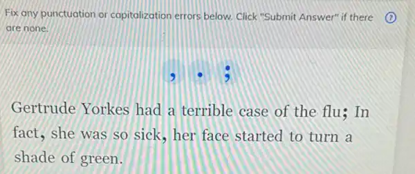 Fix any punctuation or capitalization errors below. Click "Submit Answer" if there (1)
are none.
Gertrude Yorkes had a terrible case of the flu In
fact, she was so sick, her face started to turn a
shade of green.