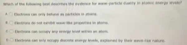 Which of the following best describes the evidence for wave particle duality in atomic energy levels?
Electrons can only behave as particles in atoms.
11 Flectrons do not exhibit wave-like properties in atoms.
Electrons can occupy any energy level within an atom.
Electrons can only occupy discrete energy levels, explained by their ways-like nature.