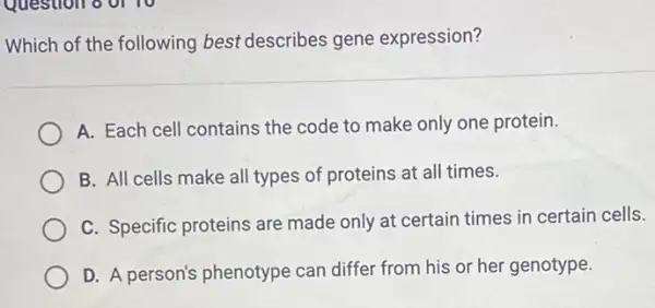 Which of the following best describes gene expression?
A. Each cell contains the code to make only one protein.
B. All cells make all types of proteins at all times.
C. Specific proteins are made only at certain times in certain cells.
D. A person's phenotype can differ from his or her genotype.