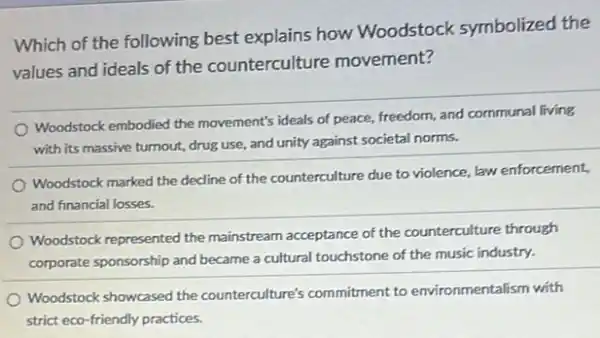 Which of the following best explains how Woodstock symbolized the
values and ideals of the counterculture movement?
Woodstock embodied the movement's ideals of peace,freedom, and communal living
with its massive turnout,drug use, and unity against societal norms.
Woodstock marked the decline of the counterculture due to violence, law enforcement,
and financial losses.
Woodstock represented the mainstream acceptance of the counterculture through
corporate sponsorship and became a cultural touchstone of the music industry.
Woodstock showcased the counterculture's commitment to environmentalism with
strict eco-friendly practices.