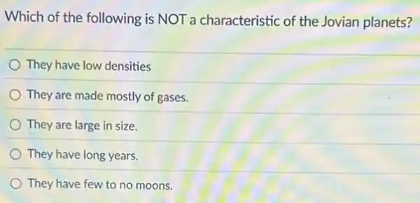 Which of the following is NOT a characteristic of the Jovian planets?
They have low densities
They are made mostly of gases.
They are large in size.
They have long years.
They have few to no moons.