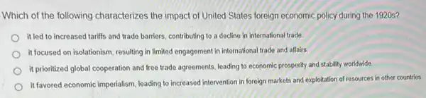 Which of the following characterizes the impact of United States foreign economic policy during the 1920s?
it led to increased tariffs and trade barriers, contributing to a decline in international trade.
it focused on isolationism, resulting in limited engagement in international trade and affairs.
it prioritized global cooperation and free trade agreements leading to economic prosperity and stability worldwide.
it favored economic imperialism leading to increased intervention in foreign markets and exploitation of resources in other countries