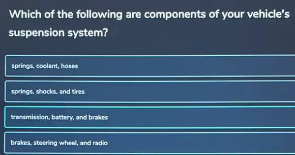 Which of the following are components of your vehicle's
suspension system?
springs, coolant, hoses
springs, shocks, and tires
transmission, battery, and brakes
brakes, steering wheel, and radio