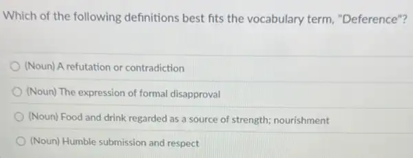 Which of the following definitions best fits the vocabulary term "Deference"?
(Noun) A refutation or contradiction
(Noun) The expression of formal disapproval
(Noun) Food and drink regarded as a source of strength; nourishment
(Noun) Humble submission and respect