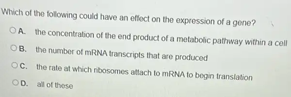 Which of the following could have an effect on the expression of a gene?
A. the concentration of the end product of a metabolic pathway within a cell
B. the number of mRNA transcripts that are produced
C. the rate at which ribosomes attach to mRNA to begin translation
D. all of these