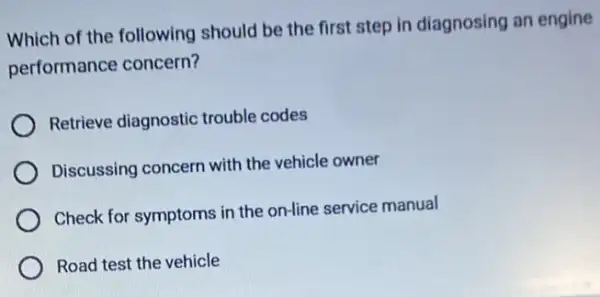 Which of the following should be the first step in diagnosing an engine
performance concern?
Retrieve diagnostic trouble codes
Discussing concern with the vehicle owner
Check for symptoms in the on-line service manual
Road test the vehicle