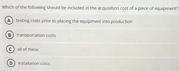 Which of the following should be included in the acquisition cost of a piece of equipment?
A testing costs prior to placing the equipment into production
B transportation costs
C all of these
D installation costs