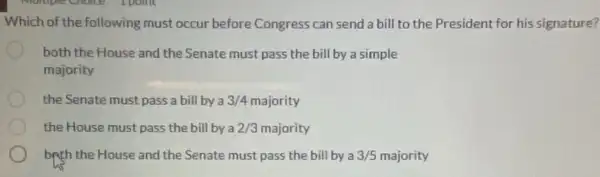 Which of the following must occur before Congress can send a bill to the President for his signature?
both the House and the Senate must pass the bill by a simple
majority
the Senate must pass a bill by a 3/4 majority
the House must pass the bill by a 2/3 majority
brth the House and the Senate must pass the bill by a 3/5 majority