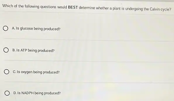 Which of the following questions would BEST determine whether a plant is undergoing the Calvin cycle?
A. Is glucose being produced?
B. Is ATP being produced?
C. Is oxygen being produced?
D. Is NADPH being produced?