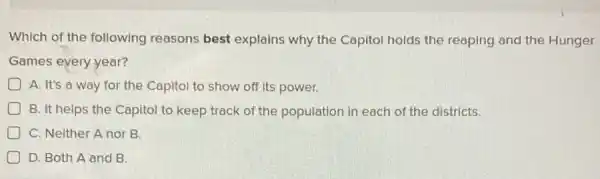 Which of the following reasons best explains why the Capitol holds the reaping and the Hunger
Games every year?
D A. It's a way for the Capitol to show off its power.
D B. It helps the Capitol to keep track of the population in each of the districts.
C. Neither A nor B.
) D. Both A and B.