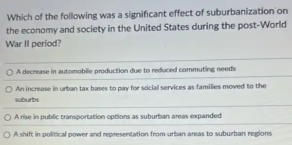 Which of the following was a significant effect of suburbanization on
the economy and society in the United States during the post-World
War II period?
A decrease in automobile production due to reduced commuting needs
An increase in urban tax bases to pay for social services as families moved to the
suburbs
A rise in public transportation options as suburban areas expanded
A shift in political power and representation from urban areas to suburban regions