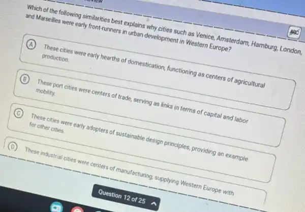 Which of the following similarities best explains why cities such as Venice,Amsterdam, Hamburg, London,
and Marseilles were early front-runners in urban development in Western Europe?
A
These cities were early hearths of domestication, functioning as centers of agricultural
production.
B These port cities were centers of trade, serving as links in terms of capital and labor
mobility.
C These cities were early adopters of sustainable design principles, providing an example
for other cities.
(D) These industrial cities were centers of manufacturing, supplying Western Europe with