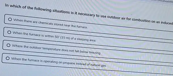 In which of the following situations is it necessary to use outdoor air for combustion on an induced
When there are chemicals stored near the furnace.
When the furnace is within 50' (15 m) of a sleeping area.
Where the outdoor temperature does not fall below freezing.
When the furnace is operating on propane instead of natural gas.