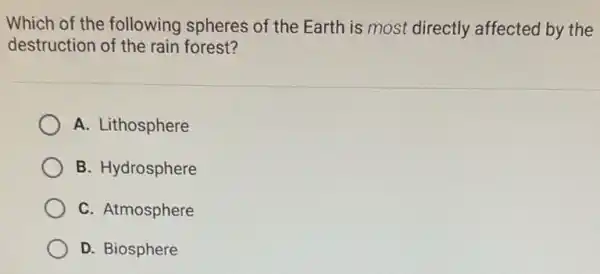 Which of the following spheres of the Earth is most directly affected by the
destruction of the rain forest?
A. Lithosphere
B. Hydrosphere
C. Atmosphere
D. Biosphere