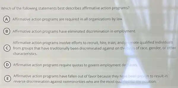 Which of the following statements best describes affirmative action programs?
A Affirmative action programs are required in all organizations by law.
B Affirmative action programs have eliminated discrimination in employment.
Affirmative action programs involve efforts to recruit,hire, train, and promote qualified individuals
C from groups that have traditionally been discriminated against on the basis of race, gender, or other
characteristics.
D Affirmative action programs require quotas to govern employment dec sions.
E
reverse discrimination against nonminorities who are the most qualified for the position.
Affirmative action programs have fallen out of favor because they have been proven to result in