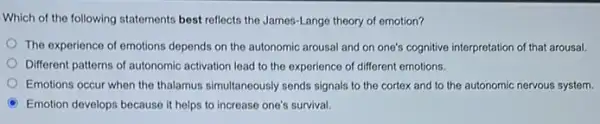 Which of the following statements best reflects the James-Lange theory of emotion?
The experience of emotions depends on the autonomic arousal and on one's cognitive interpretation of that arousal.
Different patterns of autonomic activation lead to the experience of different emotions.
Emotions occur when the thalamus simultaneously sends signals to the cortex and to the autonomic nervous system.
Emotion develops because it helps to increase one's survival.