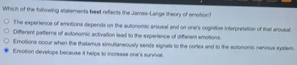 Which of the following statements best reflects the James-Lango theory of emotion?
The experience of emotions depends on the autonomic arousal and on one's cognitive interpretation of that arousal.
Different patterns of autonomic activation lead to the experience of different emotions.
Emotions occur when the thalamus simultanoously sends signals to the cortex and to the autonomic nervous system.
Emotion develops because it helps to increase one's survival.