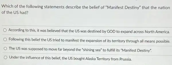 Which of the following statements describe the belief of "Manifest Destiny" that the nation
of the US had?
According to this, it was believed that the US was destined by GOD to expand across North America.
Following this belief the US tried to manifest the expansion of its territory through all means possible.
The US was supposed to move far beyond the "shining sea" to fulfill its "Manifest Destiny"
Under the influence of this belief, the US bought Alaska Territory from Prussia