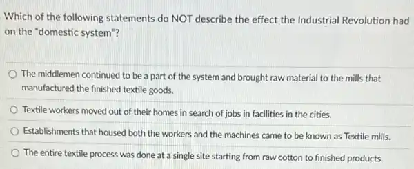 Which of the following statements do NOT describe the effect the Industrial Revolution had
on the "domestic system "?
The middlemen continued to be a part of the system and brought raw material to the mills that
manufactured the finished textile goods.
Textile workers moved out of their homes in search of jobs in facilities in the cities.
Establishments that housed both the workers and the machines came to be known as Textile mills.
The entire textile process was done at a single site starting from raw cotton to finished products.