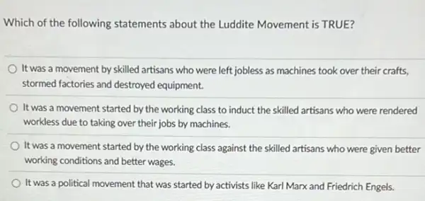 Which of the following statements about the Luddite Movement is TRUE?
It was a movement by skilled artisans who were left jobless as machines took over their crafts,
stormed factories and destroyed equipment.
It was a movement started by the working class to induct the skilled artisans who were rendered
workless due to taking over their jobs by machines.
It was a movement started by the working class against the skilled artisans who were given better
working conditions and better wages.
It was a political movement that was started by activists like Karl Marx and Friedrich Engels.