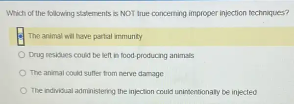 Which of the following statements is NOT true concerning improper injection techniques?
The animal will have partial immunity
Drug residues could be left in food-producing animals
The animal could suffer from nerve damage
The individual administering the injection could unintentionally be injected