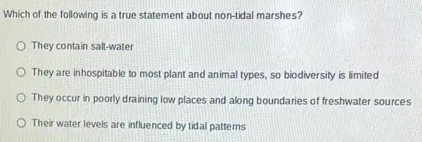 Which of the following is a true statement about non-tidal marshes?
They contain salt-water
They are inhospitable to most plant and animal types, so biodiversity is limited
They occur in poorly draining low places and along boundaries of freshwater sources
Their water levels are influenced by tidal patterns