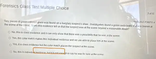 Forensics Glass Test Multiple Choice
Tisy pieces of green colored glass was lound on a burglary suspects shoe. Investigators found a green socia bottle thatwis broken at
the scene of the crime. Does this evidence tell us that the suspect was at the scene beyond a reasonable doudr?
No, this is class evidence and it can anly show that there was a possibility that he was at the scene.
Yes, the color match makes this Individual evidence and we are able là place him at the scene.
Yes, it is class evidence but the color much places the suspect at the scene.
No, this is indridua
square 
ghin say he was for sure at the score