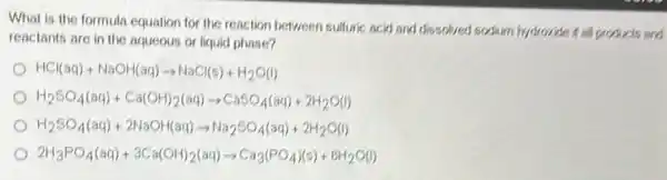 What is the formula equation for the reaction between suffuric acid and dissolved sodium hydroxide is all products and
reactants are in the aqueous or liquid phase?
HCl(aq)+NaOH(aq)arrow NaCl(s)+H_(2)O(l)
H_(2)SO_(4)(aq)+Ca(OH)_(2)(aq)arrow CaSO_(4)(aq)+2H_(2)O(l)
H_(2)SO_(4)(aq)+2NaOH(aq)arrow Na_(2)SO_(4)(aq)+2H_(2)O(l)
2H_(3)PO_(4)(aq)+3Ca(OH)_(2)(aq)arrow Ca_(3)(PO_(4))(s)+6H_(2)O(l)