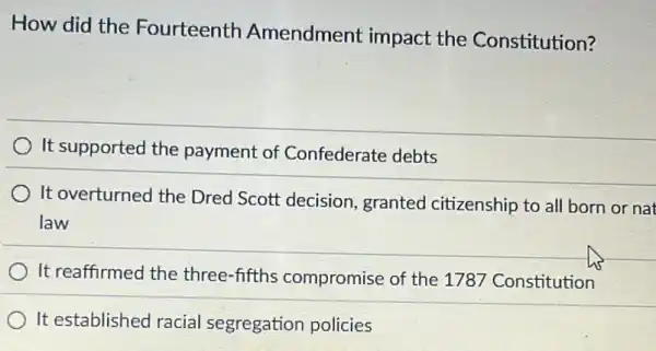 How did the Fourteenth Amendment impact the Constitution?
) It supported the payment of Confederate debts
It overturned the Dred Scott decision granted citizenship to all born or nat
law
It reaffirmed the three-fifths compromise of the 1787 Constitution
It established racial segregation policies