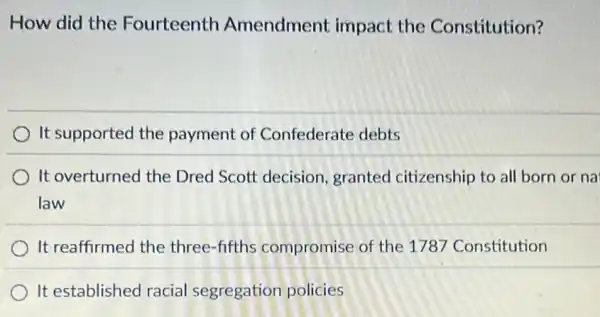 How did the Fourteenth Amendment impact the Constitution?
It supported the payment of Confederate debts
It overturned the Dred Scott decision granted citizenship to all born or na
law
It reaffirmed the three-fifths compromise of the 1787 Constitution
It established racial segregation policies