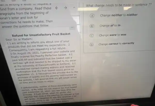 fund from a company Read these
aragraphs from the beginning of
Jonah's letter and look for
corrections he needs to make.Then
answer the questions that follow.
Refund for Unsatisfactory Fruit Basket
Dear Sir or Madam:
1 I am writing to inform you about one of your
products that did not meet my expectations. 2
Consequently, I am requesting a full refund.
3 On August 29 . 2021 , I perused your website and
finally ordered the Peachy Perfection basket. 41
paid 39.99
and indicated that the basket was a
birthday gift that needed to be shipped to my sister
at the University of Massachusetts at Amherst. 51
correct mailing address and received
confirmation B. 6 Throughout the process due to the
providention that the fruit basket would arrive on
Septembe of quality and the glowing testimonials on
the website, I felt assured that my gift would arrive
on time and be ready to enjoy.
7 Unfortunately, neither of these assumptions were
correct. 8 My sister did not receive her fruit basket
until September 15, which was two days after her
Even worse, when we spoke, she
reported that most of the peaches are bruised or had
reported the 10 Needless to say this rendered it far
toh unappeturing to eat. 11 twent disappointed,
surprised, and embarrassed by my sister's
What change needs to be made in sentence 7?
A Change neither to niether
B Change of to in
C Change were to was
D Change correct to correctly