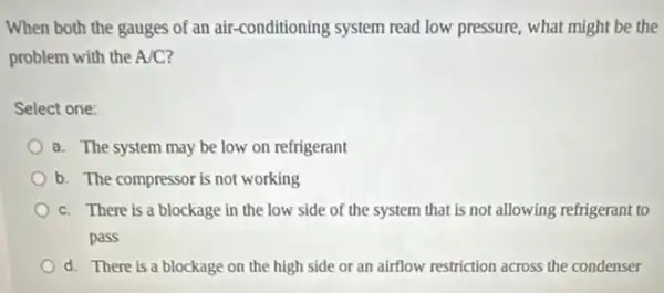 When both the gauges of an air-conditioning system read low pressure, what might be the
problem with the A/C?
Select one:
a. The system may be low on refrigerant
b. The compressor is not working
c. There is a blockage in the low side of the system that is not allowing refrigerant to
pass
d. There is a blockage on the high side or an airflow restriction across the condenser