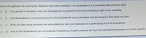 What is the general rule used by the Supreme Court when deciding I ow disobedience is a constructionally protected right?
A. the protest is nomiolent, then ow disobedence is protected by the First Amendment right to free assembly
B. Chidsobedience is not protected by the First Amendment and so protestors may be charged it they break any LINS
C. When the laws beng proessed are unconstational then cividisobedience is protected by the First Amendment.
D. Acts of ow discbedience are not protected it camed out on public property, but have First Amendment pretection on private property