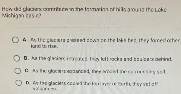 How did glaciers contribute to the formation of hills around the Lake
Michigan basin?
A. As the glaciers pressed down on the lake bed, they forced other
land to rise.
B. As the glaciers retreated, they left rocks and boulders behind.
C. As the glaciers expanded, they eroded the surrounding soil.
D. As the glaciers cooled the top layer of Earth, they set off
volcanoes.