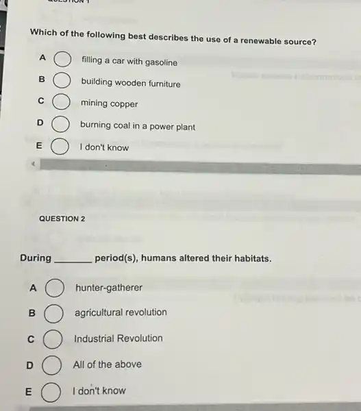 GOLOTION 1
Which of the following best describes the use of a renewable source?
A
filling a car with gasoline
B	building wooden furniture
C	mining copper
D
burning coal in a power plant
E	I don't know
QUESTION 2
During __ period(s), humans altered their habitats.
A	hunter-gatherer
B	agricultural revolution
C	Industrial Revolution
D	All of the above
E	I don't know