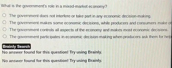 What is the government's role in a mixed -market economy?
The government does not interfere or take part in any economic decision -making.
The government makes some economic decisions, while producers and consumers make ot
The government controls all aspects of the economy and makes most economic decisions.
The government participates in economic decision-making when producers ask them for help
Brainly Search
No answer found for this question! Try using Brainly.
No answer found for this question! Try using Brainly.