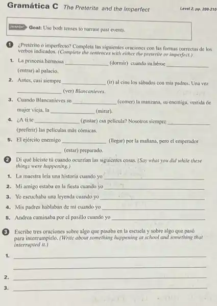Gramática C The Preterite and the Imperfect
[ANANZA' Goal: Use both tenses to narrate past events.
¿Pretérito o imperfecto? Completa las siguientes oraciones con las formas correctas de los
verbos indicados. (Complete the sentences with either the preterite or imperfect.)
1. La princesa hermosa __ (dormir) cuando su.héroe __
(entrar) al palacio.
2. Antes, casi siempre __ (ir) al cine los sábados con mis padres.Una vez
__ (ver) Blancanieves.
3. Cuando Blancanieves se __ (comer) la manzana, su enemiga, vestida de
mujer vicja, la __ (mirar).
4. ¿A tite __ (gustar) r) esa pelicula? Nosotros siempre __
(preferir) las películas más cómicas.
5. El ejército enemigo __ (llegar) por la mañana.pero el emperador
__ (estar) preparado.
(2)Di qué hiciste tú cuando ocurrian las siguientes cosas. (Say what you did while these
things were happening.)
1. La maestra leía una historia cuando yo __
2. Mi amigo estaba en la fiesta cuando yo __
3. Yo escuchaba una leyenda cuando yo __
4. Mis padres hablaban de mi cuando yo __
5. Andrea caminaba por cl pasillo cuando yo __
(3)Escribe tres oraciones sobre algo que pasaba en la escuela y sobre algo que pasó
para interrumpirlo. (Write about something happening at school and something that
interrupted it.)
1.
__
2. __
3. __