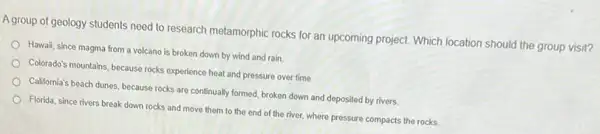 A group of geology students need to research metamorphic rocks for an upcoming project. Which location should the group visit?
Hawail, since magma from a volcano is broken down by wind and rain.
Colorado's mountains, because rocks experience heat and pressure over time.
California's beach dunes, because rocks are continually formed broken down and deposited by rivers.
Florida, since rivers break down rocks and move them to the end of the river, where pressure compacts the rocks