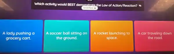 Which hactivity would
BEST demonstrate the Law of Action/Reaction?
Scroll More
A lody pushing a
grocery cart.
A soccer ball sitting on
the ground.
A rocket launching to
space.
A car traveling down
the road.