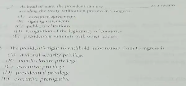 As head of stare the president can use __
avoiding the treaty ratification process in Congress.
(A) exceutive agreements
(B)vigning statements
(C) public declarations
(1))recognition of the legitimicy of countries
(E) presidenti.il summits with other leaders
The president's right to wichhold information from (ongress is
(A) nutional sccurity privilege
(B) nonc disclosure privilege
(C) exceutive privilege
(1) pres idential privilege
(1:)"Yecurive prerogative