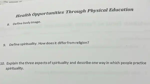 Health Opportunities Through Physical Education
8. Define body image.
9. Define spirituality. How does it differfrom religion?
10. Explain the three aspects of spirituality and describe one way in which people practice
spirituality.