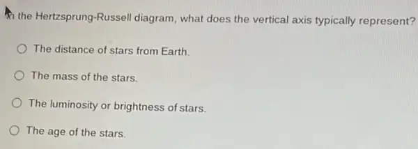 the Hertzsprung-Russell diagram, what does the vertical axis typically represent?
The distance of stars from Earth.
The mass of the stars.
The luminosity or brightness of stars.
The age of the stars.