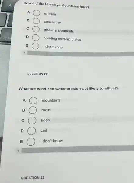 How did the Himalaya Mountains form?
A
erosion
B
convection
C
glacial movements
D
colliding tectonic plates
E
I don't know
QUESTION 22
What are wind and water erosion not likely to afffect?
A	mountains
B	rocks
C	tides
D	soil
E	I don't know
QUESTION 23